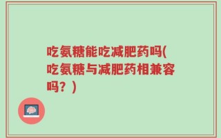 吃氨糖能吃减肥药吗(吃氨糖与减肥药相兼容吗？)