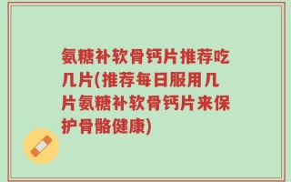 氨糖补软骨钙片推荐吃几片(推荐每日服用几片氨糖补软骨钙片来保护骨骼健康)
