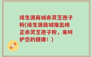 缘生源商城赤灵芝孢子粉(缘生源商城推出纯正赤灵芝孢子粉，来呵护您的健康！)
