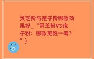 灵芝粉与孢子粉哪款效果好_“灵芝粉VS孢子粉：哪款更胜一筹？”)