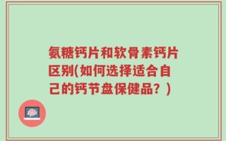 氨糖钙片和软骨素钙片区别(如何选择适合自己的钙节盘保健品？)