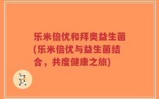 乐米倍优和拜奥益生菌(乐米倍优与益生菌结合，共度健康之旅)