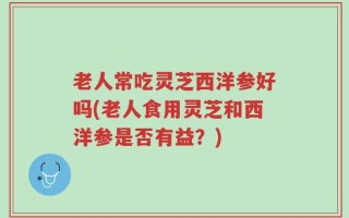 老人常吃灵芝西洋参好吗(老人食用灵芝和西洋参是否有益？)