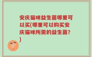 安庆猫咪益生菌哪里可以买(哪里可以购买安庆猫咪所需的益生菌？)