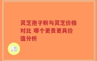 灵芝孢子粉与灵芝价格对比 哪个更贵更具价值分析