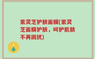 紫灵芝护肤面膜(紫灵芝面膜护肤，呵护肌肤不再困扰)