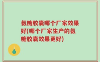 氨糖胶囊哪个厂家效果好(哪个厂家生产的氨糖胶囊效果更好)