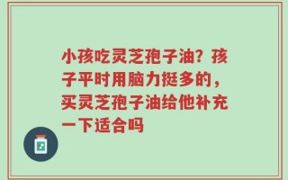 小孩吃灵芝孢子油？孩子平时用脑力挺多的，买灵芝孢子油给他补充一下适合吗