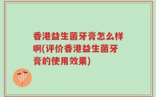 香港益生菌牙膏怎么样啊(评价香港益生菌牙膏的使用效果)