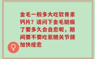 金毛一般多大吃软骨素钙片？请问下金毛腿瘸了要多久会自愈呢，期间要不要吃氨糖关节健加快痊愈