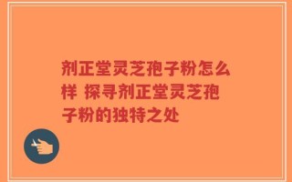 剂正堂灵芝孢子粉怎么样 探寻剂正堂灵芝孢子粉的独特之处