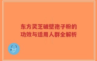 东方灵芝破壁孢子粉的功效与适用人群全解析