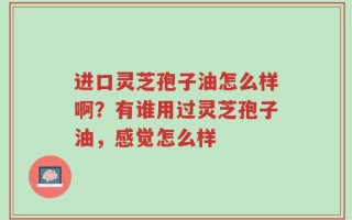 进口灵芝孢子油怎么样啊？有谁用过灵芝孢子油，感觉怎么样