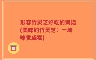 形容竹灵芝好吃的词语(美味的竹灵芝：一场味觉盛宴)