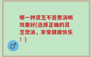 哪一种灵芝不苦煮汤喝效果好(选择正确的灵芝煲汤，享受健康快乐！)