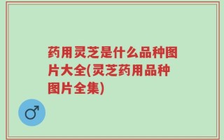 药用灵芝是什么品种图片大全(灵芝药用品种图片全集)