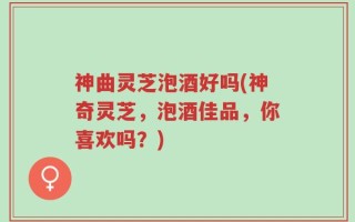 神曲灵芝泡酒好吗(神奇灵芝，泡酒佳品，你喜欢吗？)