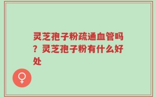 灵芝孢子粉疏通血管吗？灵芝孢子粉有什么好处