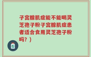 子宫腺肌症能不能喝灵芝孢子粉子宫腺肌症患者适合食用灵芝孢子粉吗？)