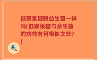 低聚果糖跟益生菌一样吗(低聚果糖与益生菌的功效有何相似之处？)