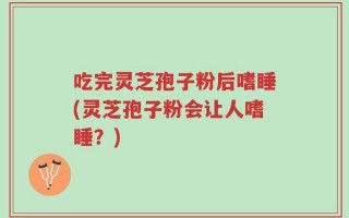 吃完灵芝孢子粉后嗜睡(灵芝孢子粉会让人嗜睡？)