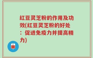 红豆灵芝粉的作用及功效(红豆灵芝粉的好处：促进免疫力并提高精力)