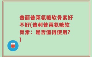 普丽普莱氨糖软骨素好不好(普利普莱氨糖软骨素：是否值得使用？)