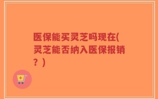 医保能买灵芝吗现在(灵芝能否纳入医保报销？)