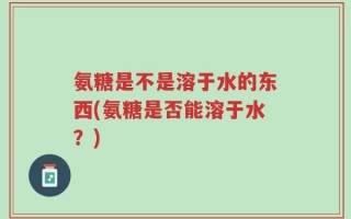 氨糖是不是溶于水的东西(氨糖是否能溶于水？)