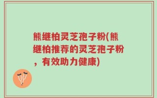 熊继柏灵芝孢子粉(熊继柏推荐的灵芝孢子粉，有效助力健康)