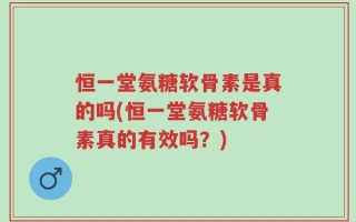 恒一堂氨糖软骨素是真的吗(恒一堂氨糖软骨素真的有效吗？)