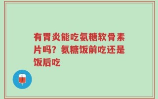 有胃炎能吃氨糖软骨素片吗？氨糖饭前吃还是饭后吃