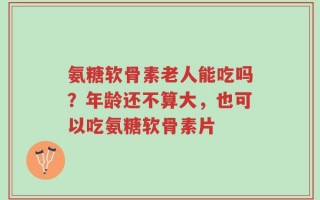 氨糖软骨素老人能吃吗？年龄还不算大，也可以吃氨糖软骨素片