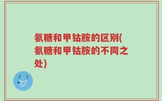 氨糖和甲钴胺的区别(氨糖和甲钴胺的不同之处)