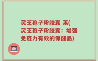 灵芝孢子粉胶囊 莱(灵芝孢子粉胶囊：增强免疫力有效的保健品)