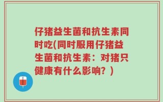 仔猪益生菌和抗生素同时吃(同时服用仔猪益生菌和抗生素：对猪只健康有什么影响？)
