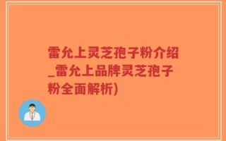 雷允上灵芝孢子粉介绍_雷允上品牌灵芝孢子粉全面解析)