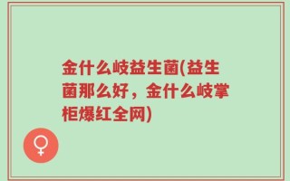 金什么岐益生菌(益生菌那么好，金什么岐掌柜爆红全网)