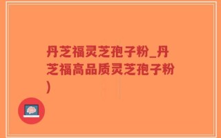 丹芝福灵芝孢子粉_丹芝福高品质灵芝孢子粉)