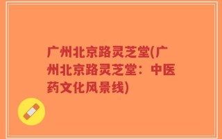 广州北京路灵芝堂(广州北京路灵芝堂：中医药文化风景线)