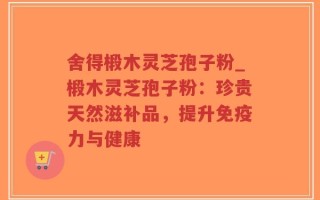 舍得椴木灵芝孢子粉_椴木灵芝孢子粉：珍贵天然滋补品，提升免疫力与健康