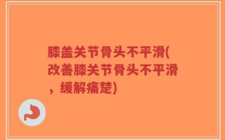 膝盖关节骨头不平滑(改善膝关节骨头不平滑，缓解痛楚)