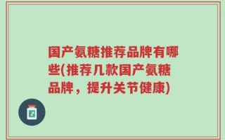 国产氨糖推荐品牌有哪些(推荐几款国产氨糖品牌，提升关节健康)