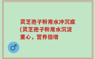 灵芝孢子粉用水冲沉底(灵芝孢子粉用水沉淀重心，营养倍增