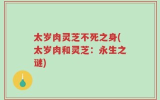 太岁肉灵芝不死之身(太岁肉和灵芝：永生之谜)