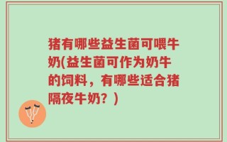猪有哪些益生菌可喂牛奶(益生菌可作为奶牛的饲料，有哪些适合猪隔夜牛奶？)