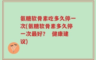 氨糖软骨素吃多久停一次(氨糖软骨素多久停一次最好？  健康建议)