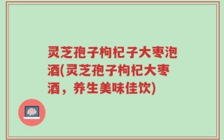 灵芝孢子枸杞子大枣泡酒(灵芝孢子枸杞大枣酒，养生美味佳饮)