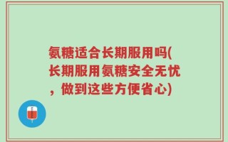 氨糖适合长期服用吗(长期服用氨糖安全无忧，做到这些方便省心)