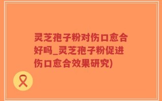 灵芝孢子粉对伤口愈合好吗_灵芝孢子粉促进伤口愈合效果研究)